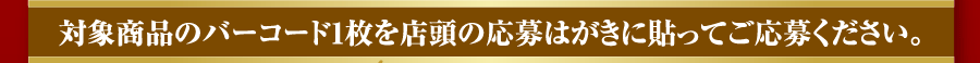 対象商品のバーコード1枚を店頭の応募はがきに貼ってご応募ください。